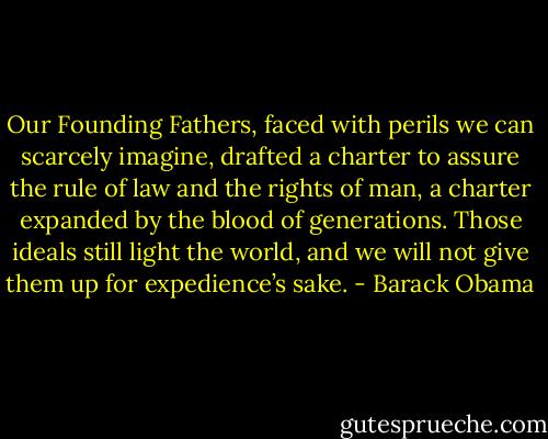 Our Founding Fathers, faced with perils we can scarcely imagine, drafted a charter to assure the rule of law and the rights of man, a charter expanded by the blood of generations. Those ideals still light the world, and we will not give them up for expedience’s sake. - Barack Obama