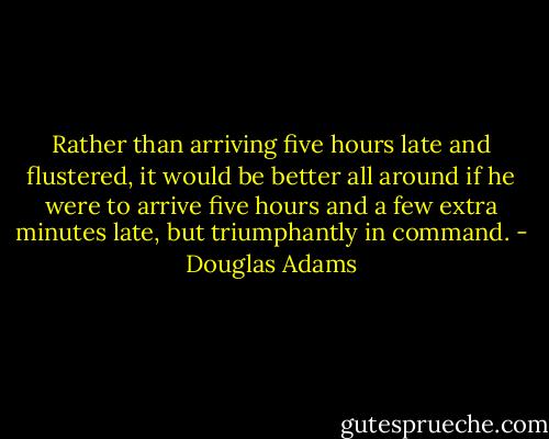 Rather than arriving five hours late and flustered, it would be better all around if he were to arrive five hours and a few extra minutes late, but triumphantly in command. - Douglas Adams