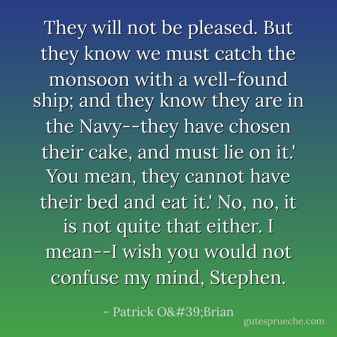 They will not be pleased. But they know we must catch the monsoon with a well-found ship; and they know they are in the Navy--they have chosen their cake, and must lie on it.'<br />You mean, they cannot have their bed and eat it.'<br />No, no, it is not quite that either. I mean--I wish you would not confuse my mind, Stephen. - Patrick O'Brian