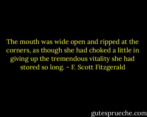 The mouth was wide open and ripped at the corners, as though she had choked a little in giving up the tremendous vitality she had stored so long. - F. Scott Fitzgerald