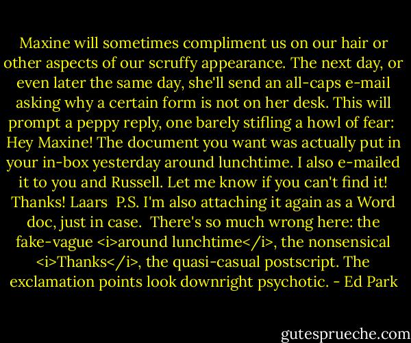 Maxine will sometimes compliment us on our hair or other aspects of our scruffy appearance. The next day, or even later the same day, she'll send an all-caps e-mail asking why a certain form is not on her desk. This will prompt a peppy reply, one barely stifling a howl of fear:<br /><br />Hey Maxine!<br />The document you want was actually put in your in-box yesterday around lunchtime. I also e-mailed it to you and Russell. Let me know if you can't find it!<br />Thanks!<br />Laars<br /><br />P.S. I'm also attaching it again as a Word doc, just in case.<br /><br />There's so much wrong here: the fake-vague <i>around lunchtime</i>, the nonsensical <i>Thanks</i>, the quasi-casual postscript. The exclamation points look downright psychotic. - Ed Park