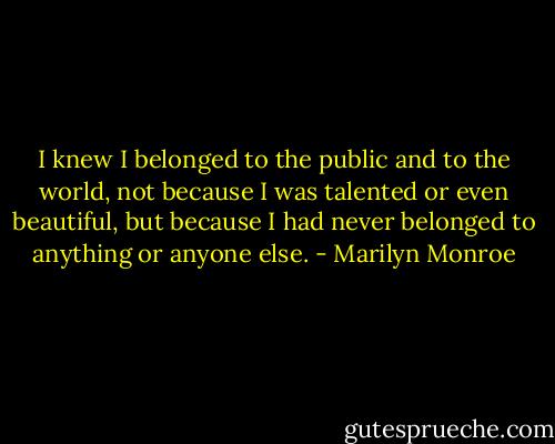 I knew I belonged to the public and to the world, not because I was talented or even beautiful, but because I had never belonged to anything or anyone else. - Marilyn Monroe