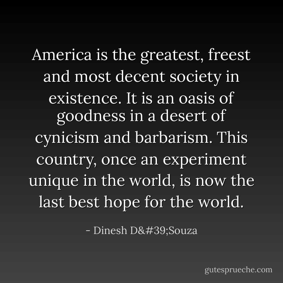 America is the greatest, freest and most decent society in existence. It is an oasis of goodness in a desert of cynicism and barbarism. This country, once an experiment unique in the world, is now the last best hope for the world. - Dinesh D'Souza