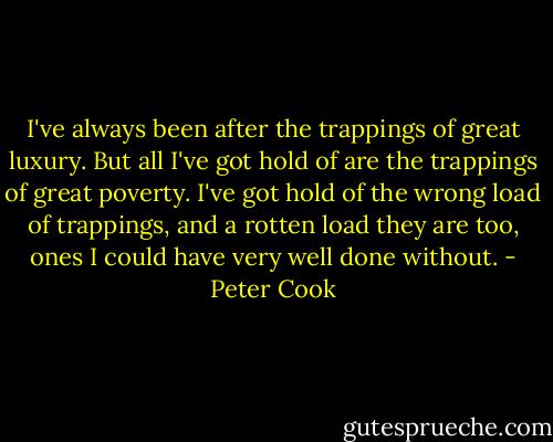 I've always been after the trappings of great luxury. But all I've got hold of are the trappings of great poverty. I've got hold of the wrong load of trappings, and a rotten load they are too, ones I could have very well done without. - Peter Cook