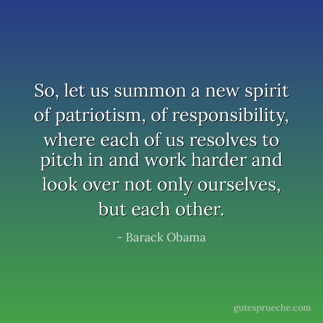 So, let us summon a new spirit of patriotism, of responsibility, where each of us resolves to pitch in and work harder and look over not only ourselves, but each other. - Barack Obama