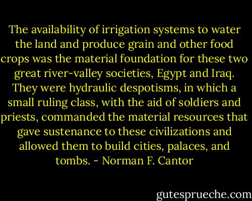 The availability of irrigation systems to water the land and produce grain and other food crops was the material foundation for these two great river-valley societies, Egypt and Iraq. They were hydraulic despotisms, in which a small ruling class, with the aid of soldiers and priests, commanded the material resources that gave sustenance to these civilizations and allowed them to build cities, palaces, and tombs. - Norman F. Cantor