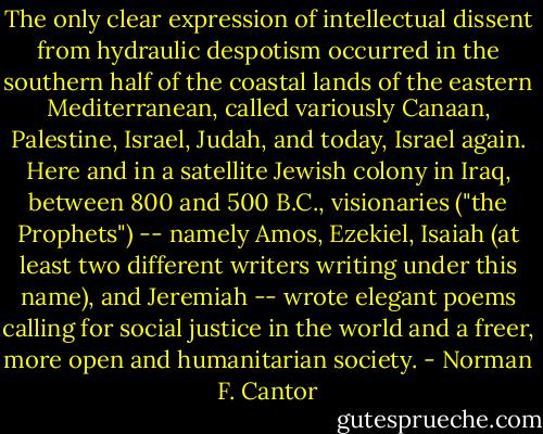The only clear expression of intellectual dissent from hydraulic despotism occurred in the southern half of the coastal lands of the eastern Mediterranean, called variously Canaan, Palestine, Israel, Judah, and today, Israel again. Here and in a satellite Jewish colony in Iraq, between 800 and 500 B.C., visionaries ("the Prophets") -- namely Amos, Ezekiel, Isaiah (at least two different writers writing under this name), and Jeremiah -- wrote elegant poems calling for social justice in the world and a freer, more open and humanitarian society. - Norman F. Cantor