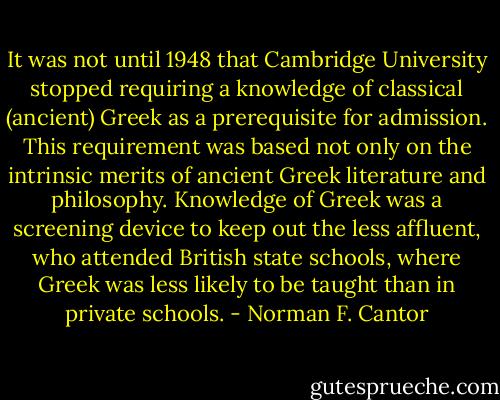 It was not until 1948 that Cambridge University stopped requiring a knowledge of classical (ancient) Greek as a prerequisite for admission. This requirement was based not only on the intrinsic merits of ancient Greek literature and philosophy. Knowledge of Greek was a screening device to keep out the less affluent, who attended British state schools, where Greek was less likely to be taught than in private schools. - Norman F. Cantor