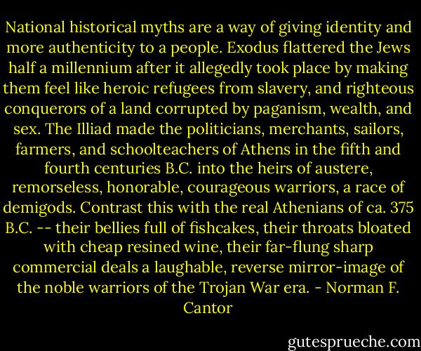 National historical myths are a way of giving identity and more authenticity to a people. Exodus flattered the Jews half a millennium after it allegedly took place by making them feel like heroic refugees from slavery, and righteous conquerors of a land corrupted by paganism, wealth, and sex. The Illiad made the politicians, merchants, sailors, farmers, and schoolteachers of Athens in the fifth and fourth centuries B.C. into the heirs of austere, remorseless, honorable, courageous warriors, a race of demigods. Contrast this with the real Athenians of ca. 375 B.C. -- their bellies full of fishcakes, their throats bloated with cheap resined wine, their far-flung sharp commercial deals a laughable, reverse mirror-image of the noble warriors of the Trojan War era. - Norman F. Cantor