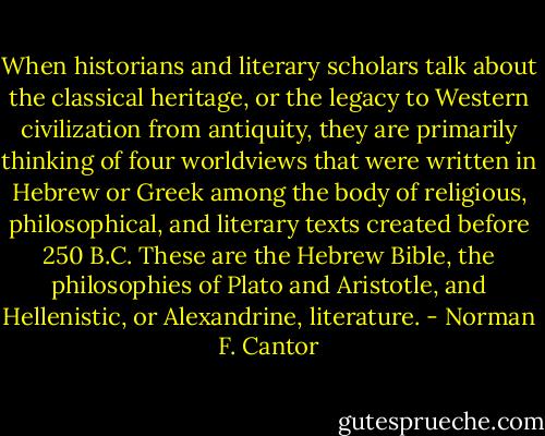 When historians and literary scholars talk about the classical heritage, or the legacy to Western civilization from antiquity, they are primarily thinking of four worldviews that were written in Hebrew or Greek among the body of religious, philosophical, and literary texts created before 250 B.C. These are the Hebrew Bible, the philosophies of Plato and Aristotle, and Hellenistic, or Alexandrine, literature. - Norman F. Cantor