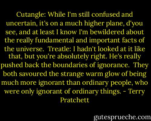Cutangle: While I'm still confused and uncertain, it's on a much higher plane, d'you see, and at least I know I'm bewildered about the really fundamental and important facts of the universe.<br /><br />Treatle: I hadn't looked at it like that, but you're absolutely right. He's really pushed back the boundaries of ignorance.<br /><br />They both savoured the strange warm glow of being much more ignorant than ordinary people, who were only ignorant of ordinary things. - Terry Pratchett