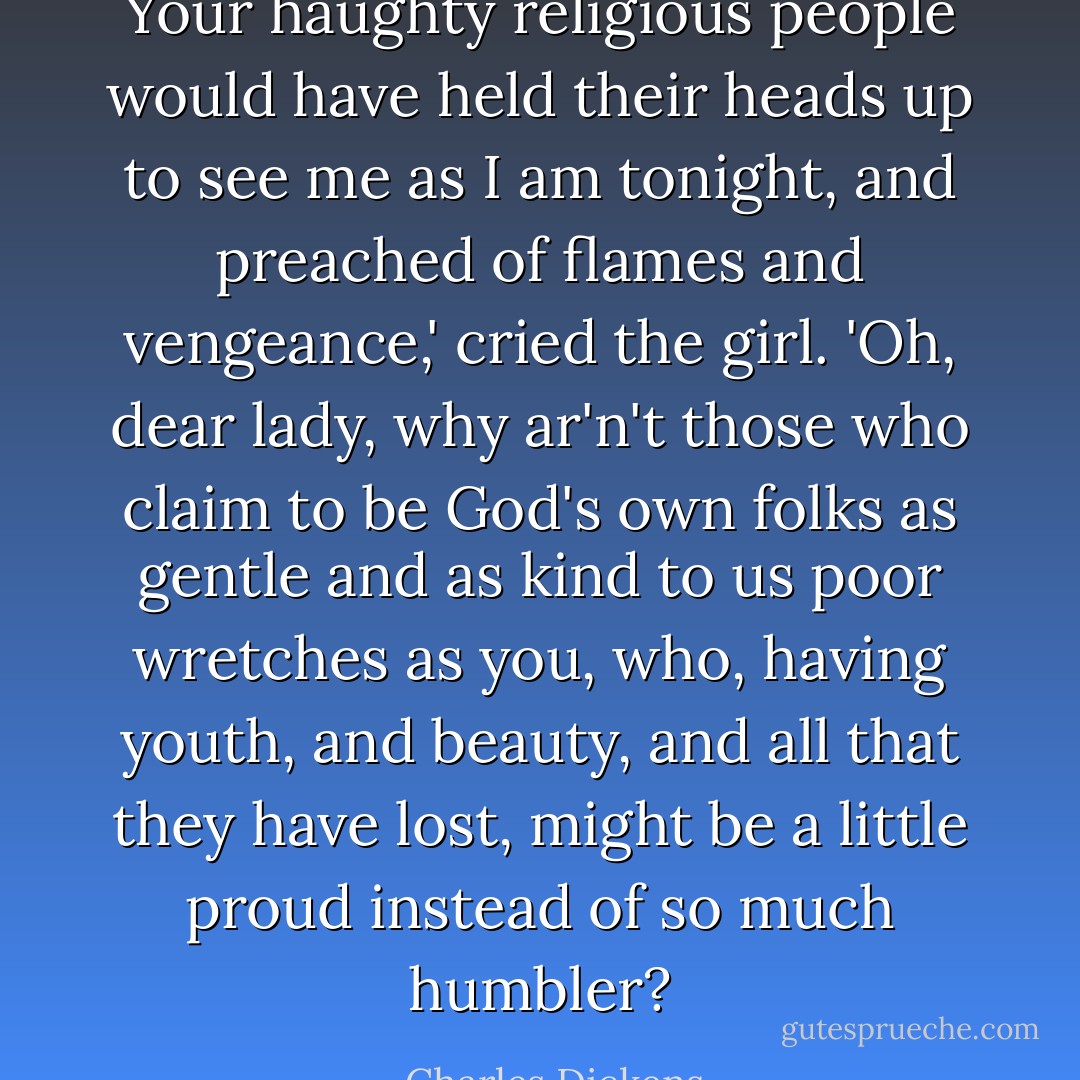 Your haughty religious people would have held their heads up to see me as I am tonight, and preached of flames and vengeance,' cried the girl. 'Oh, dear lady, why ar'n't those who claim to be God's own folks as gentle and as kind to us poor wretches as you, who, having youth, and beauty, and all that they have lost, might be a little proud instead of so much humbler? - Charles Dickens