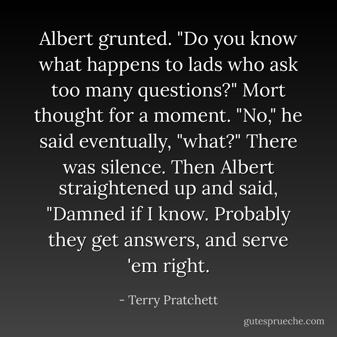 Albert grunted. "Do you know what happens to lads who ask too many questions?"<br />Mort thought for a moment.<br />"No," he said eventually, "what?"<br />There was silence.<br />Then Albert straightened up and said, "Damned if I know. Probably they get answers, and serve 'em right. - Terry Pratchett