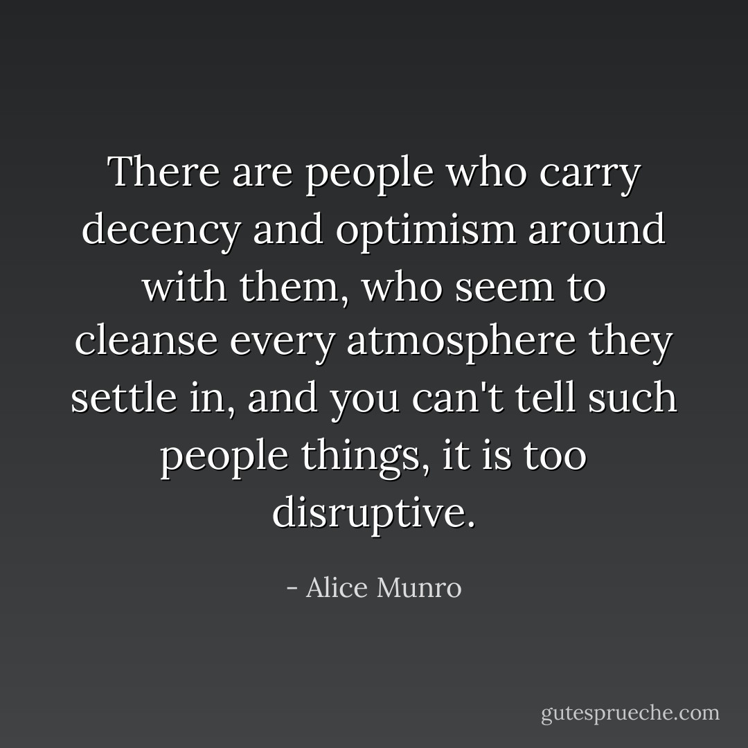 There are people who carry decency and optimism around with them, who seem to cleanse every atmosphere they settle in, and you can't tell such people things, it is too disruptive. - Alice Munro