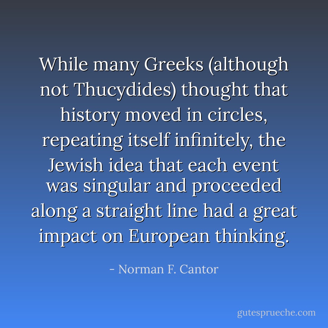 While many Greeks (although not Thucydides) thought that history moved in circles, repeating itself infinitely, the Jewish idea that each event was singular and proceeded along a straight line had a great impact on European thinking. - Norman F. Cantor