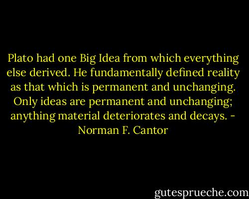 Plato had one Big Idea from which everything else derived. He fundamentally defined reality as that which is permanent and unchanging. Only ideas are permanent and unchanging; anything material deteriorates and decays. - Norman F. Cantor