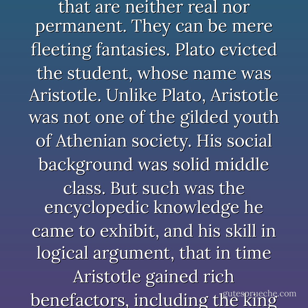 In one of Plato's seminars a young man with a rural accent stood up one day and said Plato's philosophy was nonsense. You can have ideas that are neither real nor permanent. They can be mere fleeting fantasies. Plato evicted the student, whose name was Aristotle. Unlike Plato, Aristotle was not one of the gilded youth of Athenian society. His social background was solid middle class. But such was the encyclopedic knowledge he came to exhibit, and his skill in logical argument, that in time Aristotle gained rich benefactors, including the king of Macedonia who hired Aristotle to tutor his young son, later known as Alexander the Great. - Norman F. Cantor