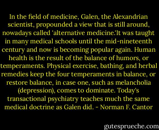 In the field of medicine, Galen, the Alexandrian scientist, propounded a view that is still around, nowadays called 'alternative medicine.'It was taught in many medical schools until the mid-nineteenth century and now is becoming popular again. Human health is the result of the balance of humors, or temperaments. Physical exercise, bathing, and herbal remedies keep the four temperaments in balance, or restore balance, in case one, such as melancholia (depression), comes to dominate. Today's transactional psychiatry teaches much the same medical doctrine as Galen did. - Norman F. Cantor