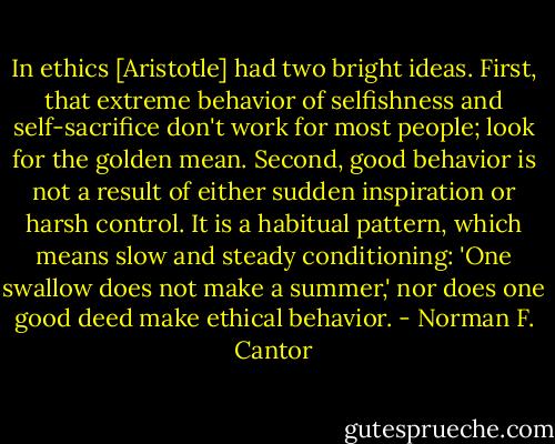 In ethics [Aristotle] had two bright ideas. First, that extreme behavior of selfishness and self-sacrifice don't work for most people; look for the golden mean. Second, good behavior is not a result of either sudden inspiration or harsh control. It is a habitual pattern, which means slow and steady conditioning: 'One swallow does not make a summer,' nor does one good deed make ethical behavior. - Norman F. Cantor