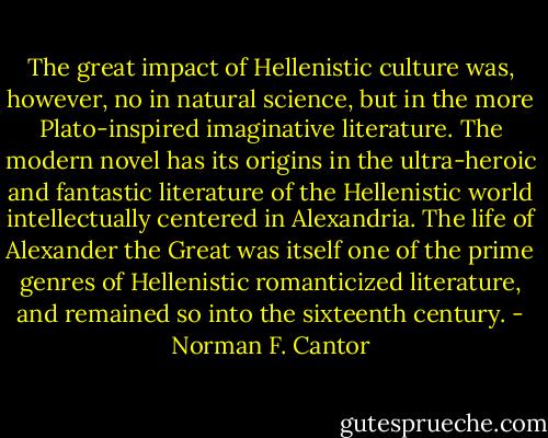 The great impact of Hellenistic culture was, however, no in natural science, but in the more Plato-inspired imaginative literature. The modern novel has its origins in the ultra-heroic and fantastic literature of the Hellenistic world intellectually centered in Alexandria. The life of Alexander the Great was itself one of the prime genres of Hellenistic romanticized literature, and remained so into the sixteenth century. - Norman F. Cantor