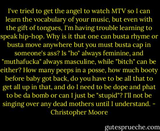I've tried to get the angel to watch MTV so I can learn the vocabulary of your music, but even with the gift of tongues, I'm having trouble learning to speak hip-hop. Why is it that one can busta rhyme or busta move anywhere but you must busta cap in someone's ass? Is "ho" always feminine, and "muthafucka" always masculine, while "bitch" can be either? How many peeps in a posse, how much booty before baby got back, do you have to be all that to get all up in that, and do I need to be dope and phat to be da bomb or can I just be "stupid"? I'll not be singing over any dead mothers until I understand. - Christopher Moore