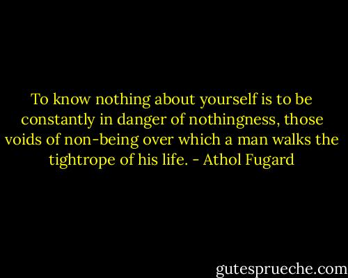 To know nothing about yourself is to be constantly in danger of nothingness, those voids of non-being over which a man walks the tightrope of his life. - Athol Fugard