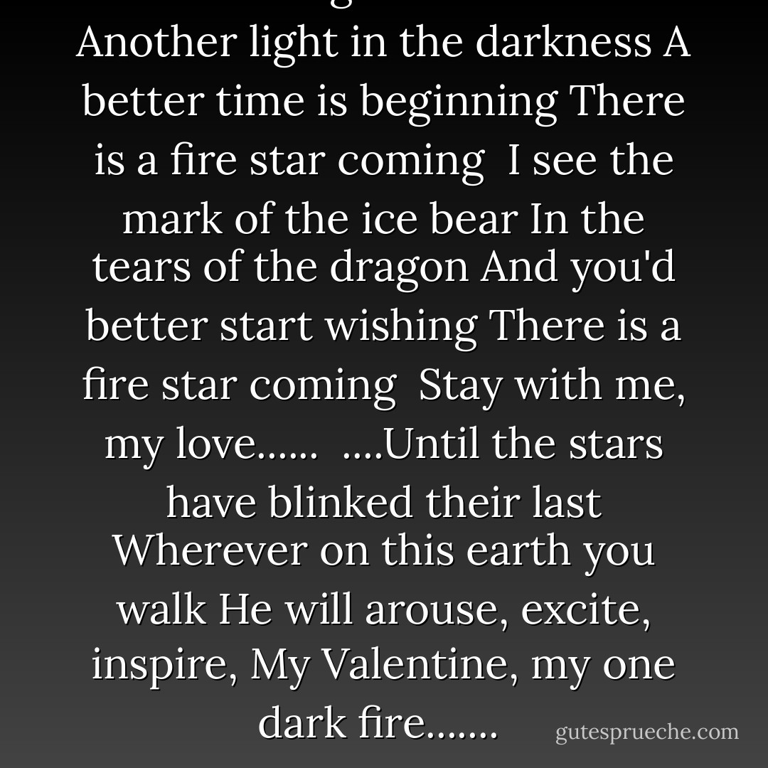 There is a sign in the heavens<br />Another light in the darkness<br />A better time is beginning<br />There is a fire star coming<br /><br />I see the mark of the ice bear<br />In the tears of the dragon<br />And you'd better start wishing<br />There is a fire star coming<br /><br />Stay with me, my love......<br /><br />....Until the stars have blinked their last<br />Wherever on this earth you walk<br />He will arouse, excite, inspire,<br />My Valentine, my one dark fire.......<br /> - Chris d'Lacey