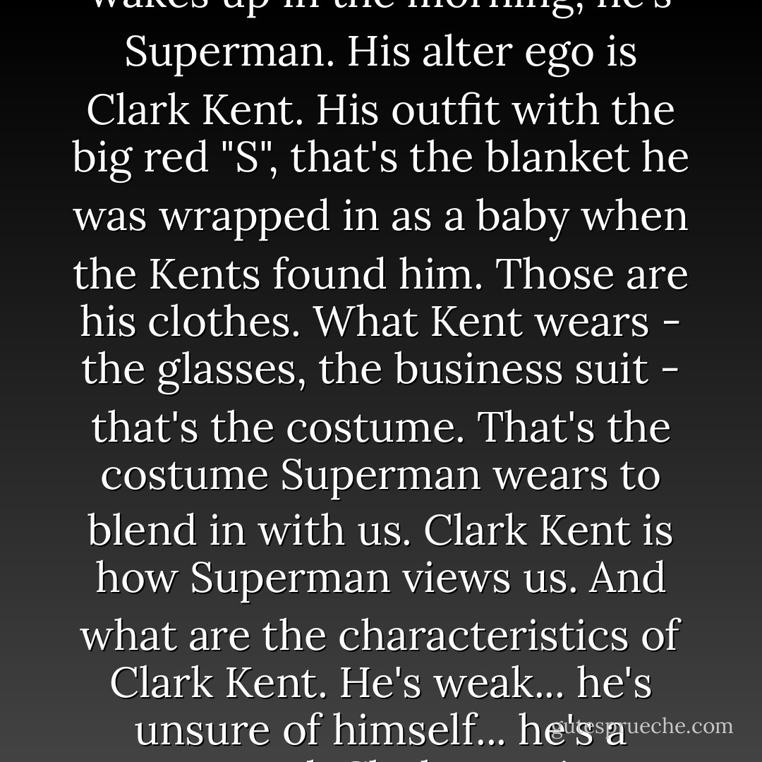 Bill: Superman didn't become Superman. Superman was born Superman. When Superman wakes up in the morning, he's Superman. His alter ego is Clark Kent. His outfit with the big red "S", that's the blanket he was wrapped in as a baby when the Kents found him. Those are his clothes. What Kent wears - the glasses, the business suit - that's the costume. That's the costume Superman wears to blend in with us. Clark Kent is how Superman views us. And what are the characteristics of Clark Kent. He's weak... he's unsure of himself... he's a coward. Clark Kent is Superman's critique on the whole human race. - Quentin Tarantino