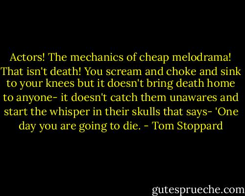 Actors! The mechanics of cheap melodrama! That isn't death! You scream and choke and sink to your knees but it doesn't bring death home to anyone- it doesn't catch them unawares and start the whisper in their skulls that says- 'One day you are going to die. - Tom Stoppard