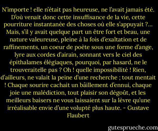 N’importe ! elle n’était pas heureuse, ne l’avait jamais été. D’où venait donc cette insuffisance de la vie, cette pourriture instantanée des choses où elle s’appuyait ?… Mais, s’il y avait quelque part un être fort et beau, une nature valeureuse, pleine à la fois d’exaltation et de raffinements, un coeur de poète sous une forme d’ange, lyre aux cordes d’airain, sonnant vers le ciel des épithalames élégiaques, pourquoi, par hasard, ne le trouveraitelle pas ? Oh ! quelle impossibilité ! Rien, d’ailleurs, ne valait la peine d’une recherche ; tout mentait ! Chaque sourire cachait un bâillement d’ennui, chaque joie une malédiction, tout plaisir son dégoût, et les meilleurs baisers ne vous laissaient sur la lèvre qu’une irréalisable envie d’une volupté plus haute. - Gustave Flaubert