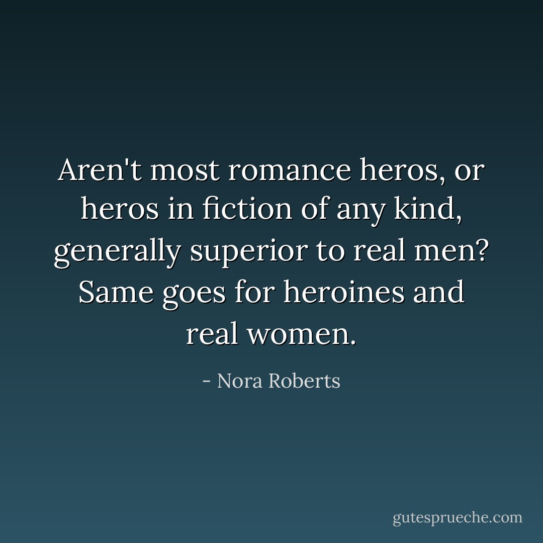 Aren't most romance heros, or heros in fiction of any kind, generally superior to real men? Same goes for heroines and real women. - Nora Roberts