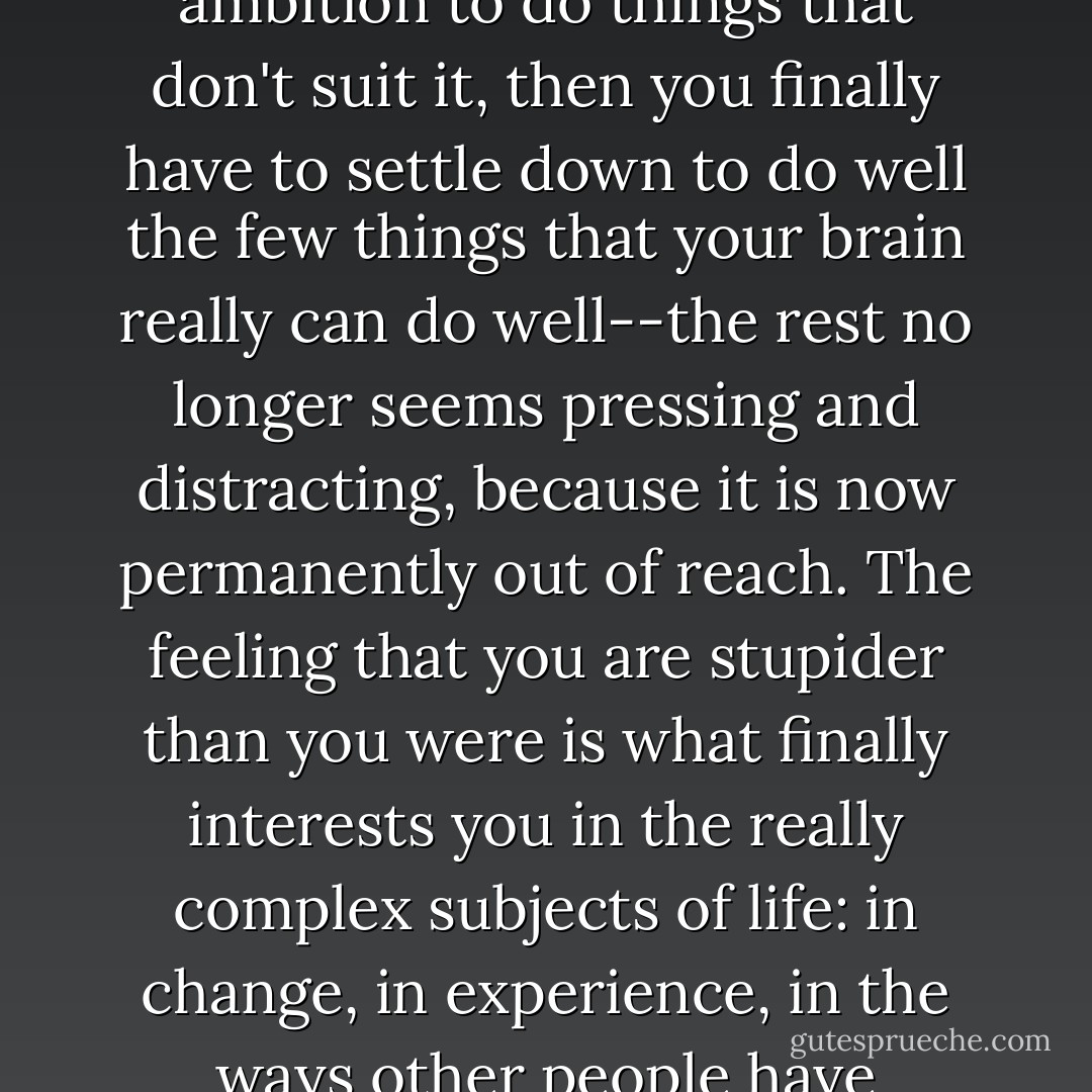 The neurons that do expire are the ones that made imitation possible. When you are capable of skillful imitation, the sweep of choices before you is too large; but when your brain loses its spare capacity, and along with it some agility, some joy in winging it, and the ambition to do things that don't suit it, then you finally have to settle down to do well the few things that your brain really can do well--the rest no longer seems pressing and distracting, because it is now permanently out of reach. The feeling that you are stupider than you were is what finally interests you in the really complex subjects of life: in change, in experience, in the ways other people have adjusted to disappointment and narrowed ability. You realize that you are no prodigy, your shoulders relax, and you begin to look around you, seeing local color unrivaled by blue glows of algebra and abstraction. - Nicholson Baker