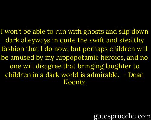 I won't be able to run with ghosts and slip down dark alleyways in quite the swift and stealthy fashion that I do now; but perhaps children will be amused by my hippopotamic heroics, and no one will disagree that bringing laughter to children in a dark world is admirable.  - Dean Koontz