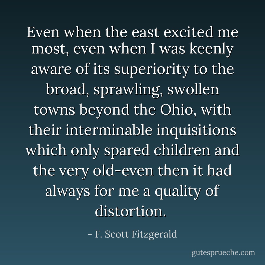 Even when the east excited me most, even when I was keenly aware of its superiority to the broad, sprawling, swollen towns beyond the Ohio, with their interminable inquisitions which only spared children and the very old-even then it had always for me a quality of distortion.  - F. Scott Fitzgerald
