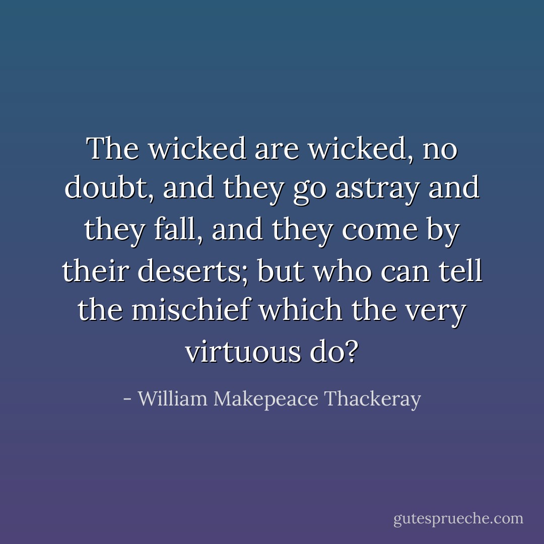 The wicked are wicked, no doubt, and they go astray and they fall, and they come by their deserts; but who can tell the mischief which the very virtuous do? - William Makepeace Thackeray