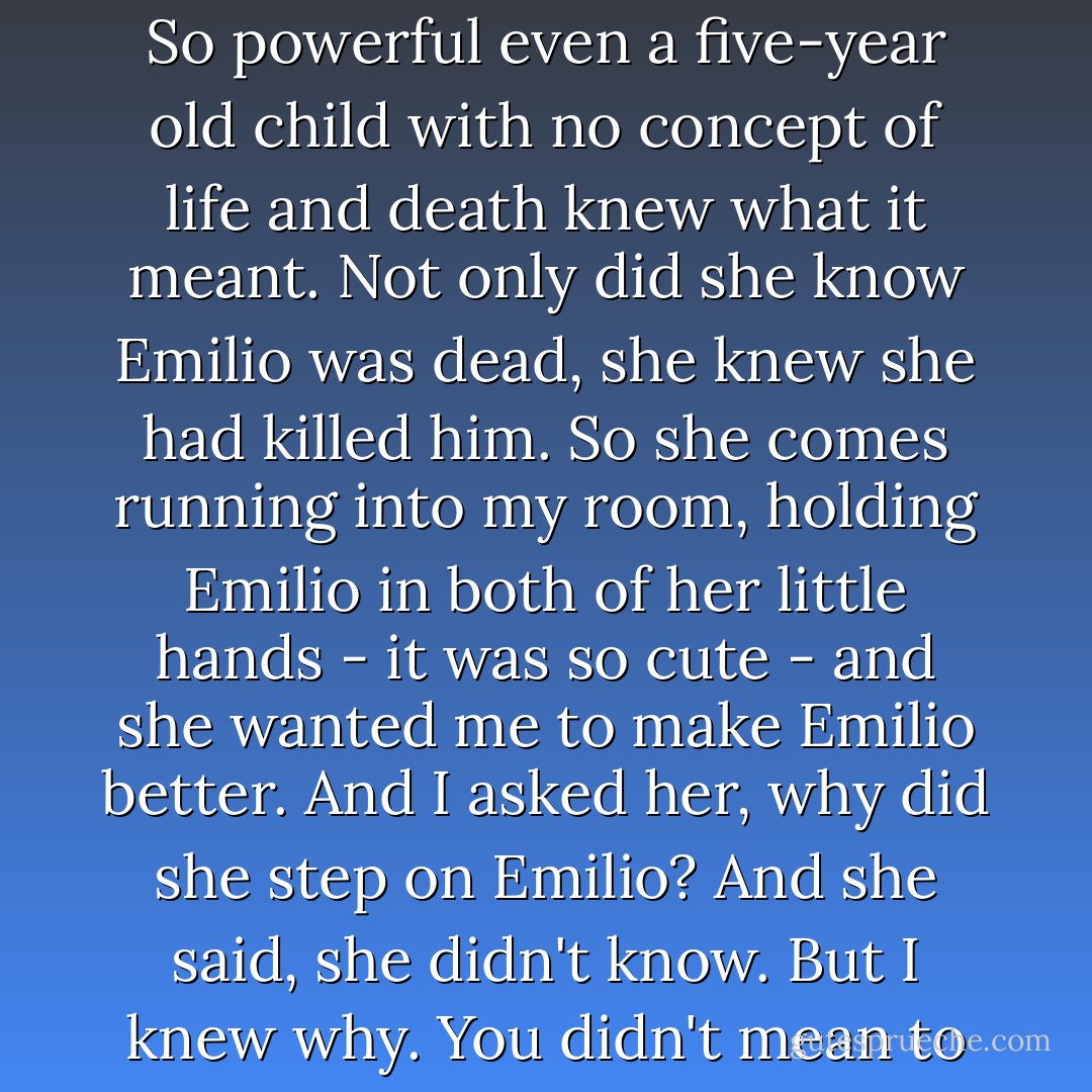 Is that not the perfect visual image of life and death? A fish flapping on the carpet, and a fish not flapping on the carpet. So powerful even a five-year old child with no concept of life and death knew what it meant. Not only did she know Emilio was dead, she knew she had killed him. So she comes running into my room, holding Emilio in both of her little hands - it was so cute - and she wanted me to make Emilio better. And I asked her, why did she step on Emilio? And she said, she didn't know. But I knew why. You didn't mean to hurt Emilio, you just wanted to see what would happen if you stepped on him, right? - David Carradine
