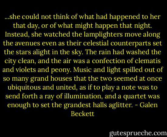 ...she could not think of what had happened to her that day, or of what might happen that night. Instead, she watched the lamplighters move along the avenues even as their celestial counterparts set the stars alight in the sky. The rain had washed the city clean, and the air was a confection of clematis and violets and peony. Music and light spilled out of so many grand houses that the two seemed at once ubiquitous and united, as if to play a note was to send forth a ray of illumination, and a quartet was enough to set the grandest halls aglitter. - Galen Beckett