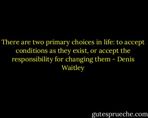 There are two primary choices in life: to accept conditions as they exist, or accept the responsibility for changing them - Denis Waitley