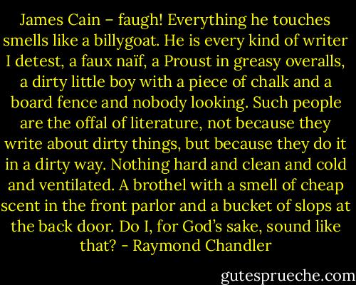 James Cain – faugh! Everything he touches smells like a billygoat. He is every kind of writer I detest, a faux naïf, a Proust in greasy overalls, a dirty little boy with a piece of chalk and a board fence and nobody looking. Such people are the offal of literature, not because they write about dirty things, but because they do it in a dirty way. Nothing hard and clean and cold and ventilated. A brothel with a smell of cheap scent in the front parlor and a bucket of slops at the back door. Do I, for God’s sake, sound like that? - Raymond Chandler