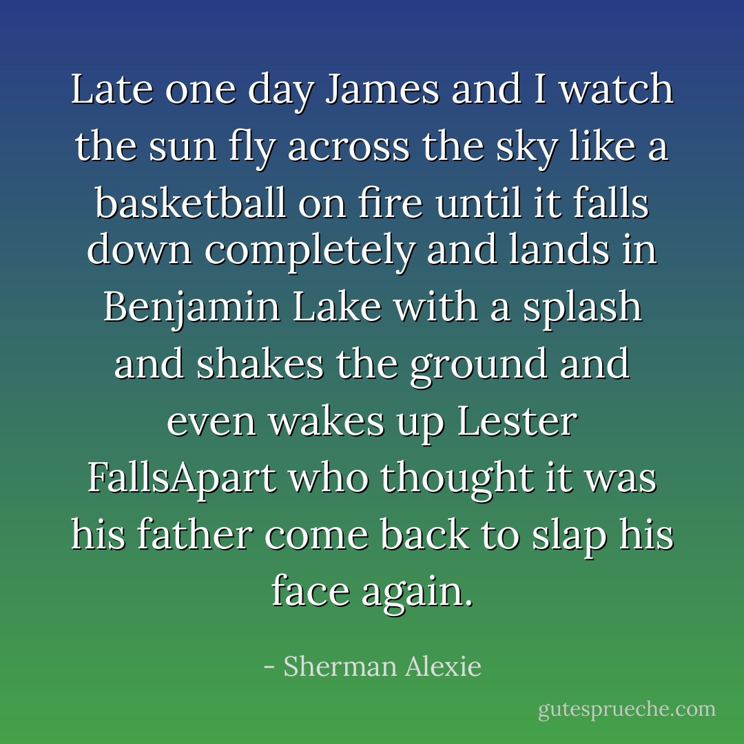 Late one day James and I watch the sun fly across the sky like a basketball on fire until it falls down completely and lands in Benjamin Lake with a splash and shakes the ground and even wakes up Lester FallsApart who thought it was his father come back to slap his face again. - Sherman Alexie