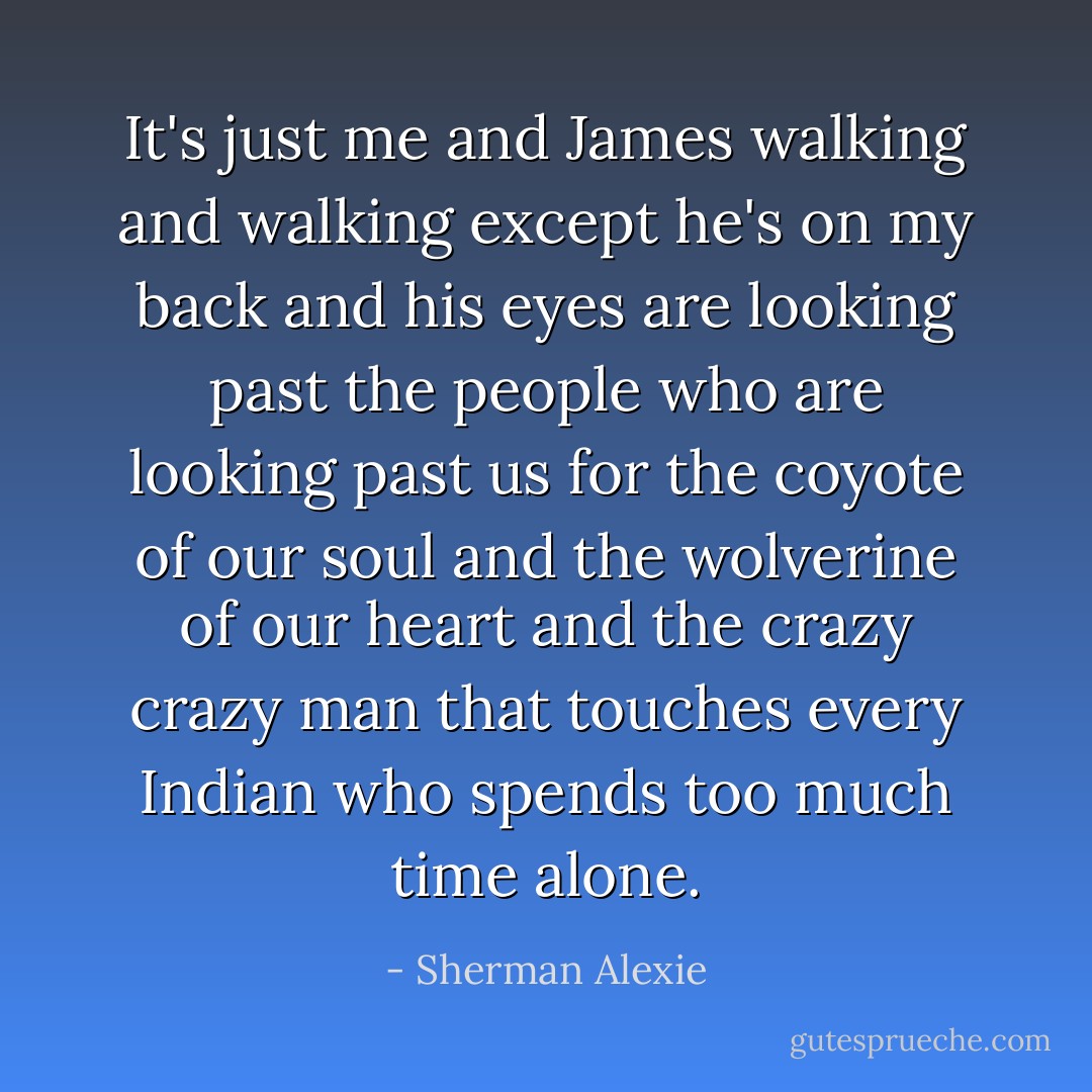 It's just me and James walking and walking except he's on my back and his eyes are looking past the people who are looking past us for the coyote of our soul and the wolverine of our heart and the crazy crazy man that touches every Indian who spends too much time alone. - Sherman Alexie
