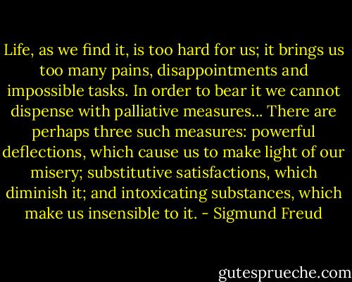 Life, as we find it, is too hard for us; it brings us too many pains, disappointments and impossible tasks. In order to bear it we cannot dispense with palliative measures... There are perhaps three such measures: powerful deflections, which cause us to make light of our misery; substitutive satisfactions, which diminish it; and intoxicating substances, which make us insensible to it. - Sigmund Freud