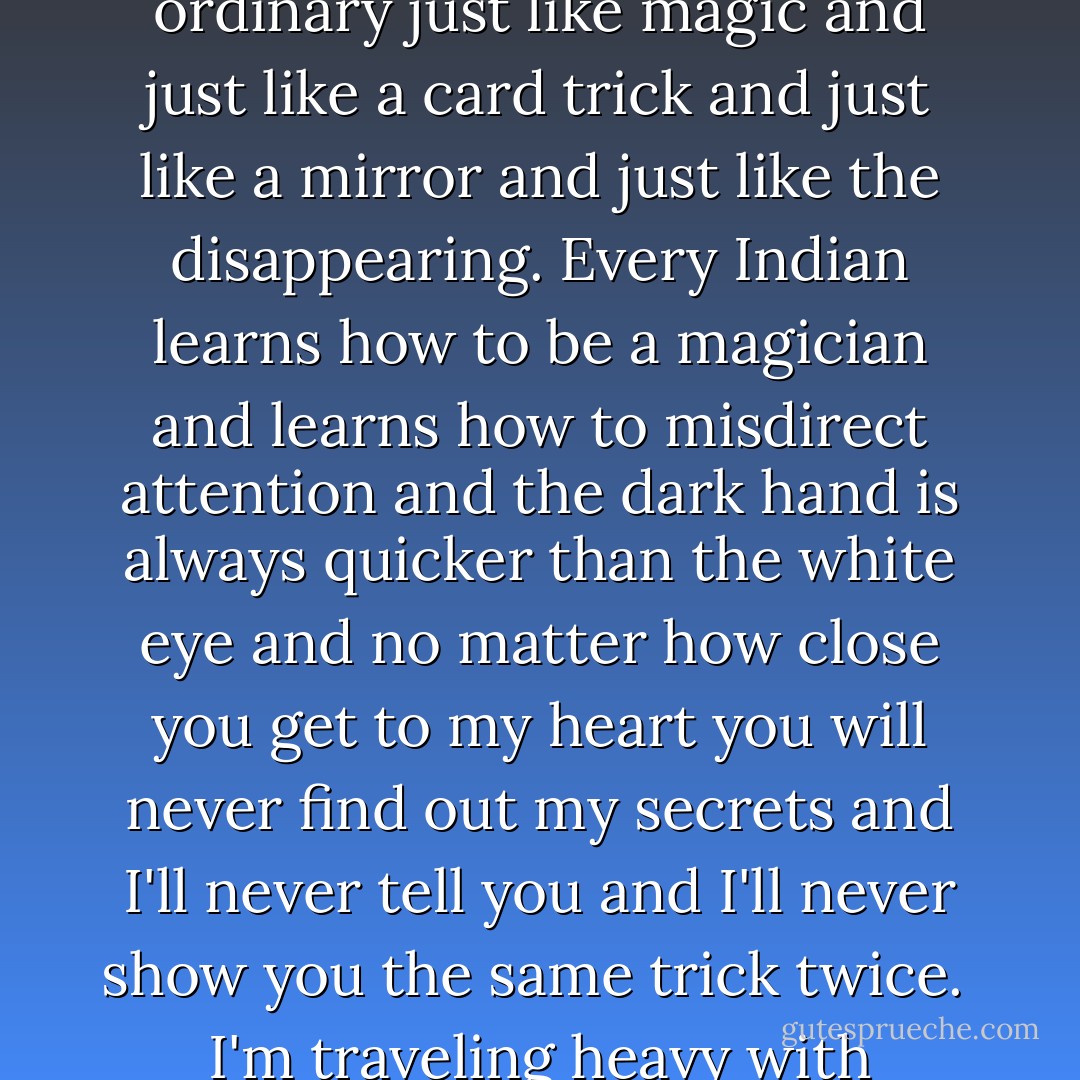 That's how I do this life sometimes by making the ordinary just like magic and just like a card trick and just like a mirror and just like the disappearing. Every Indian learns how to be a magician and learns how to misdirect attention and the dark hand is always quicker than the white eye and no matter how close you get to my heart you will never find out my secrets and I'll never tell you and I'll never show you the same trick twice. <br />I'm traveling heavy with illusions. - Sherman Alexie
