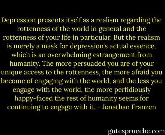 Depression presents itself as a realism regarding the rottenness of the world in general and the rottenness of your life in particular. But the realism is merely a mask for depression's actual essence, which is an overwhelming estrangement from humanity. The more persuaded you are of your unique access to the rottenness, the more afraid you become of engaging with the world; and the less you engage with the world, the more perfidiously happy-faced the rest of humanity seems for continuing to engage with it. - Jonathan Franzen