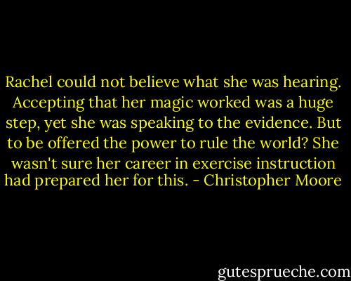 Rachel could not believe what she was hearing. Accepting that her magic worked was a huge step, yet she was speaking to the evidence. But to be offered the power to rule the world? She wasn't sure her career in exercise instruction had prepared her for this. - Christopher Moore