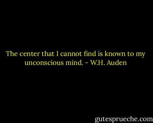 The center that I cannot find is known to my unconscious mind. - W.H. Auden