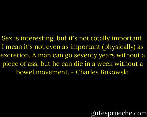 Sex is interesting, but it's not totally important. I mean it's not even as important (physically) as excretion. A man can go seventy years without a piece of ass, but he can die in a week without a bowel movement. - Charles Bukowski