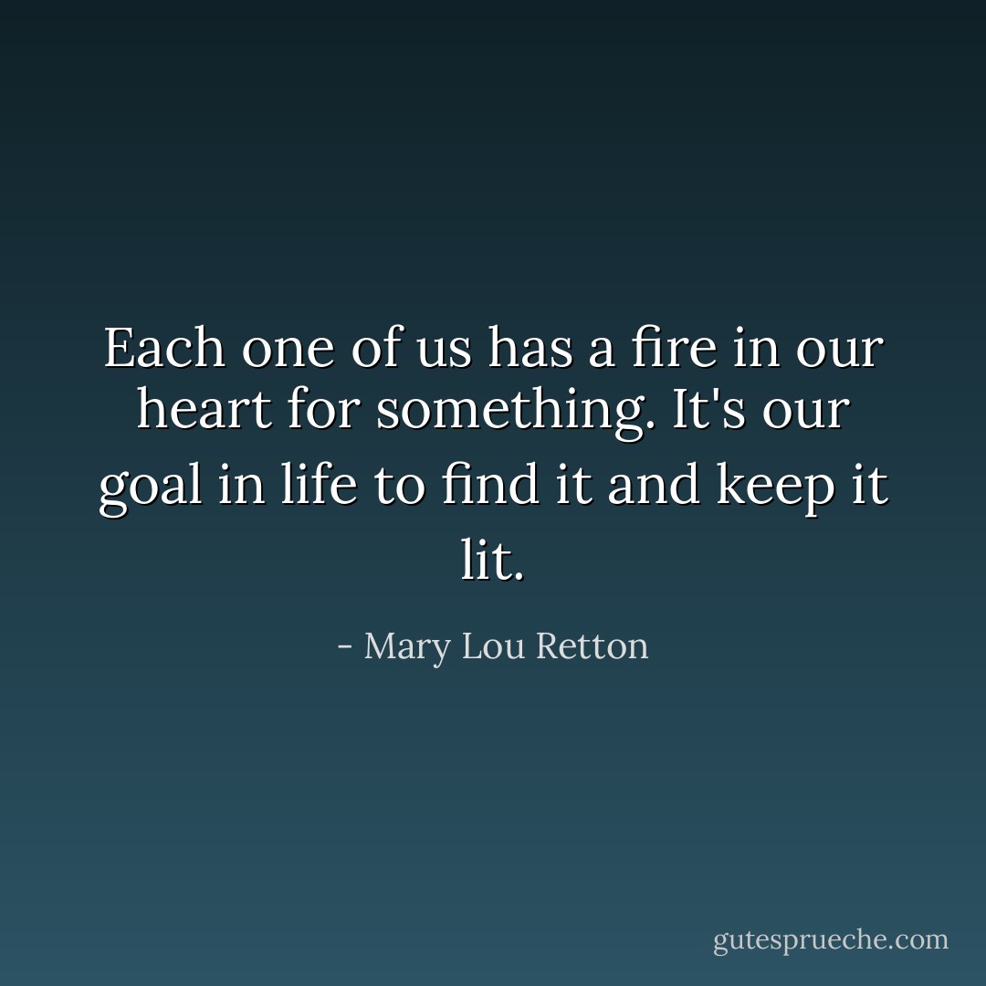 Each one of us has a fire in our heart for something. It's our goal in life to find it and keep it lit. - Mary Lou Retton