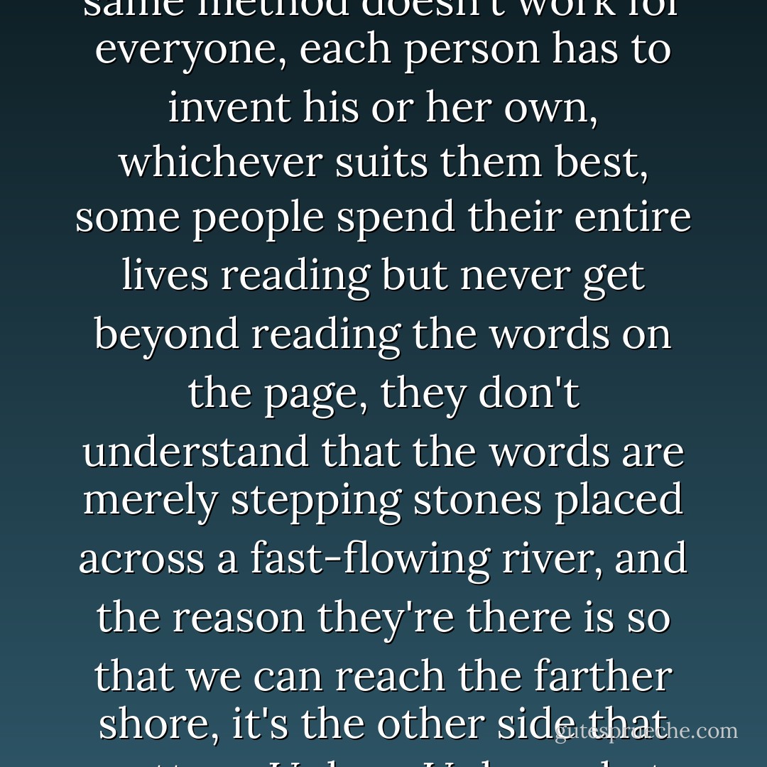What does reading do, You can learn almost everything from reading, But I read too, So you must know something, Now I'm not so sure, You'll have to read differently then, How, The same method doesn't work for everyone, each person has to invent his or her own, whichever suits them best, some people spend their entire lives reading but never get beyond reading the words on the page, they don't understand that the words are merely stepping stones placed across a fast-flowing river, and the reason they're there is so that we can reach the farther shore, it's the other side that matters, Unless, Unless what, Unless those rivers don't have just two shores but many, unless each reader is his or her own shore, and that shore is the only shore worth reaching. - José Saramago