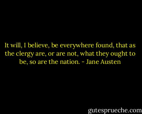 It will, I believe, be everywhere found, that as the clergy are, or are not, what they ought to be, so are the nation. - Jane Austen